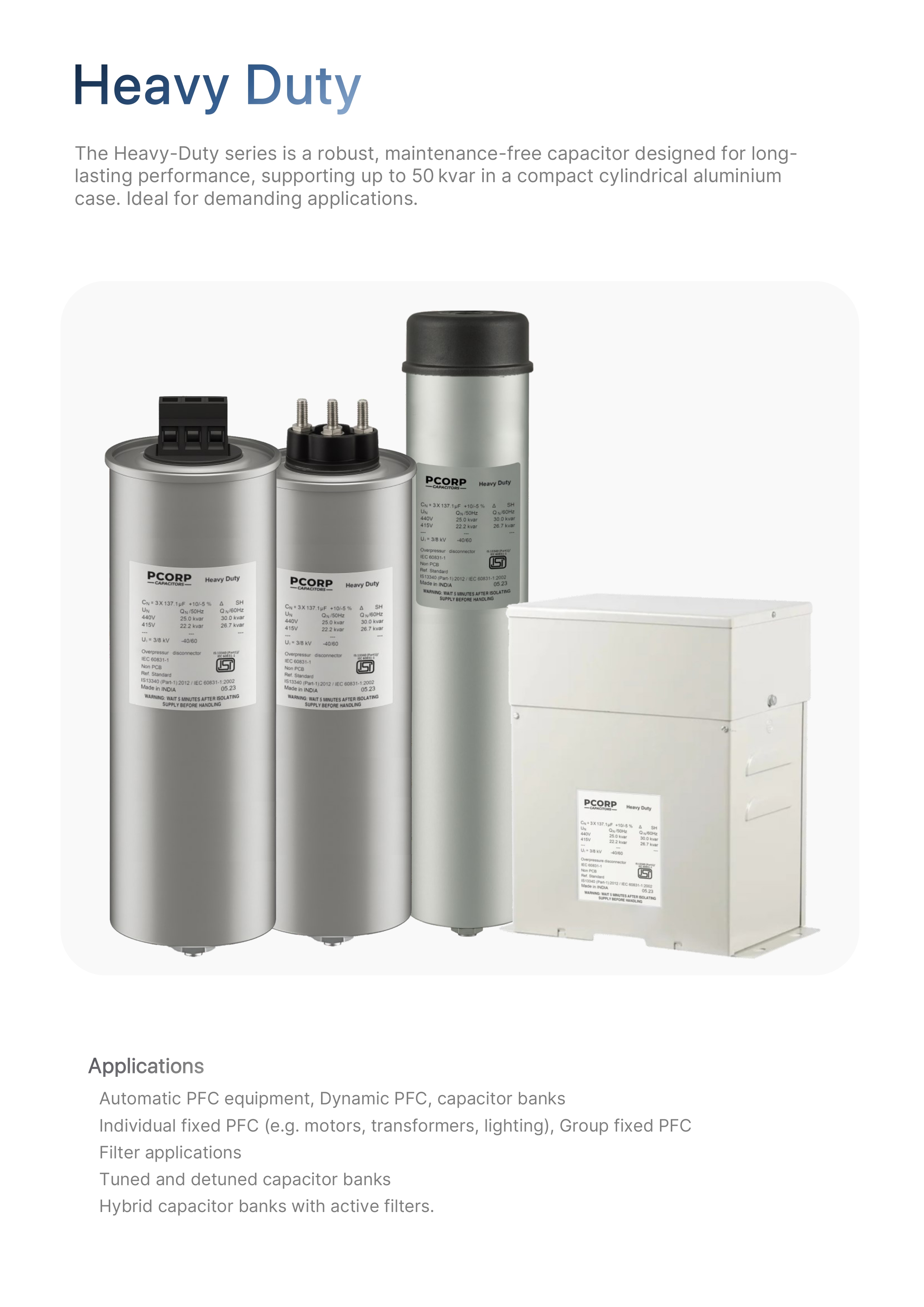 PCORP Heavy Duty Capacitors: The robust Heavy-Duty series, maintenance-free capacitors designed for long-lasting performance, supporting up to 50 kvar in a compact cylindrical aluminum case. Ideal for demanding applications like automatic and fixed PFC, filter applications, and hybrid capacitor banks.